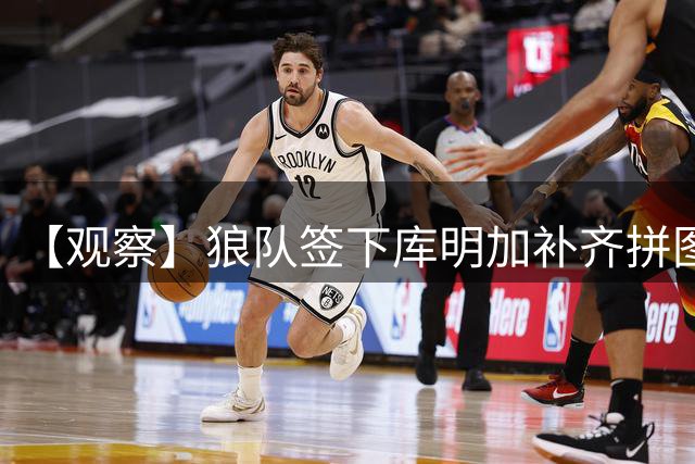 【观察】狼队签下库明加补齐拼图 全新画风令人期待