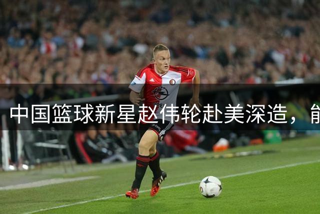 中国篮球新星赵伟轮赴美深造，能否在大专联赛中重拾辉煌？