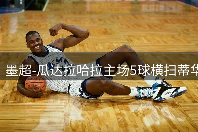 墨超-瓜达拉哈拉主场5球横扫蒂华纳 马林两射一传主宰比赛