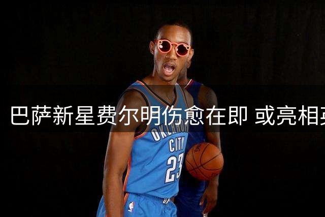 巴萨新星费尔明伤愈在即 或亮相英格兰季前热身赛
