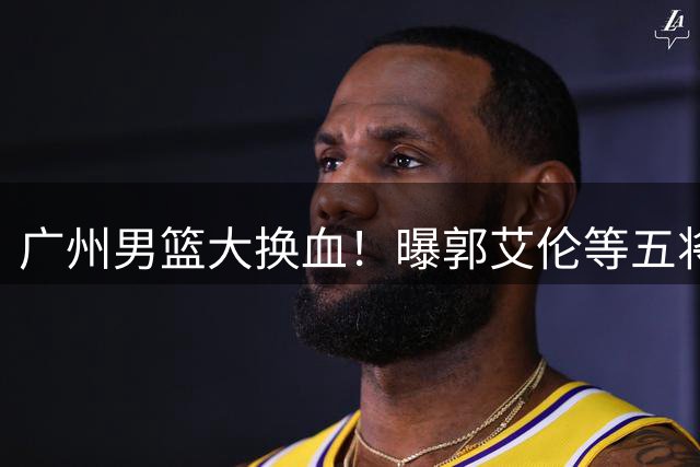 广州男篮大换血！曝郭艾伦等五将集体离队 昔日国手转战NBL