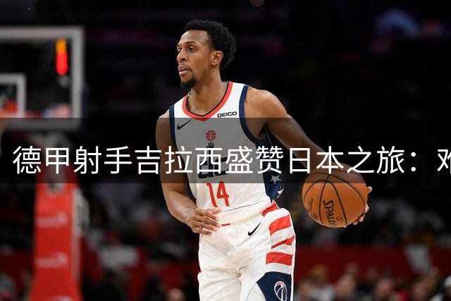 德甲射手吉拉西盛赞日本之旅：难忘的足球文化与城市魅力