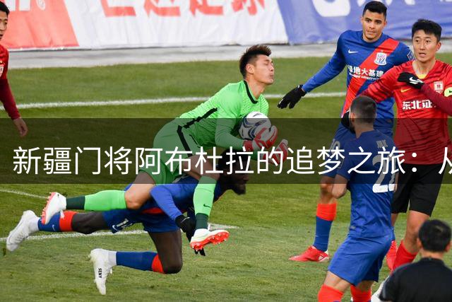 新疆门将阿布杜拉的追梦之旅：从干果店主到中超梦想