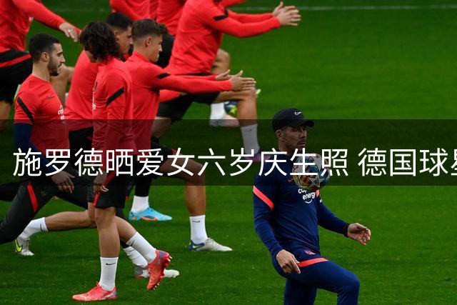 施罗德晒爱女六岁庆生照 德国球星场外温馨时刻曝光
