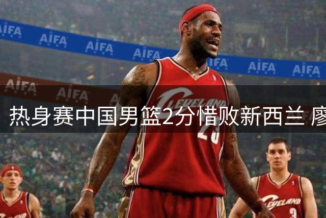 热身赛中国男篮2分惜败新西兰 廖三宁17分难救主