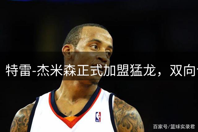 特雷-杰米森正式加盟猛龙，双向合同锁定新星潜力