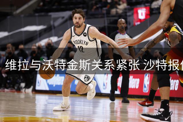 维拉与沃特金斯关系紧张 沙特报价未达预期