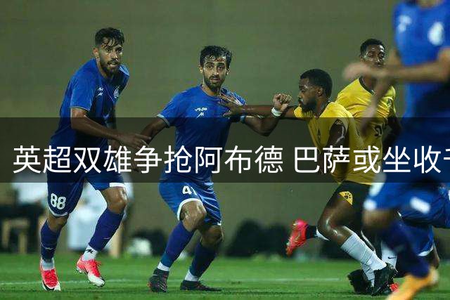 英超双雄争抢阿布德 巴萨或坐收千万欧元转会红利