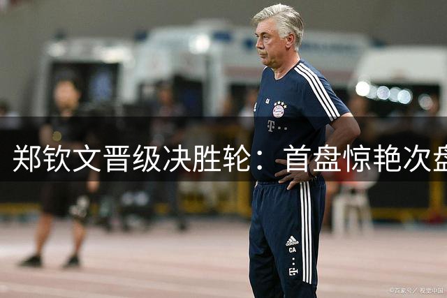 郑钦文晋级决胜轮：首盘惊艳次盘惊险