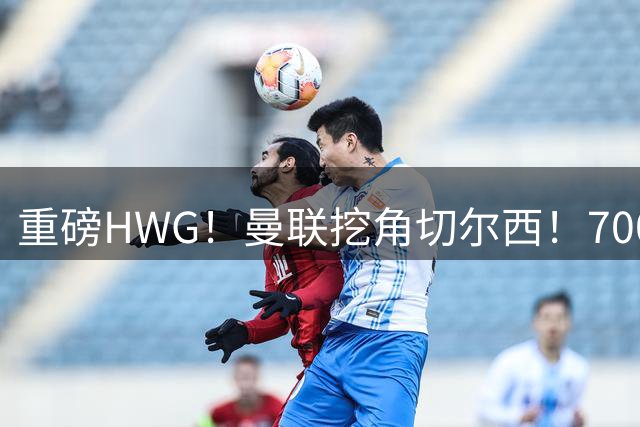 重磅HWG！曼联挖角切尔西！7000万镑强攻兽腰