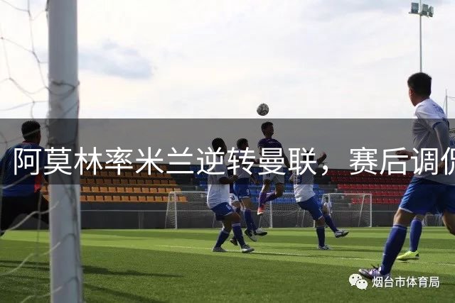 阿莫林率米兰逆转曼联，赛后调侃英国记者