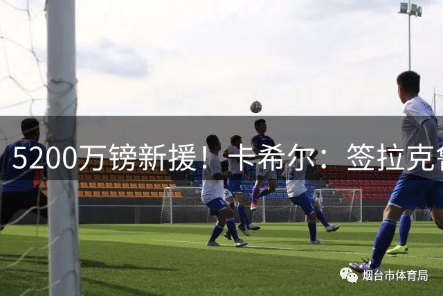 5200万镑新援！卡希尔：签拉克鲁瓦非常明智，他经验丰富正值巅峰